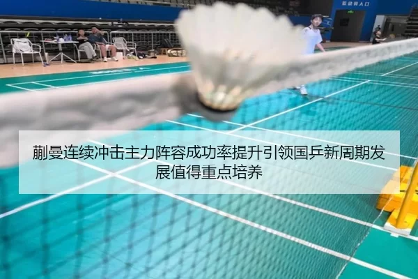蒯曼连续冲击主力阵容成功率提升引领国乒新周期发展值得重点培养（8868tiyu）