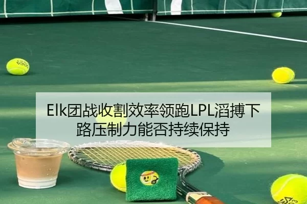 Elk团战收割效率领跑LPL滔搏下路压制力能否持续保持